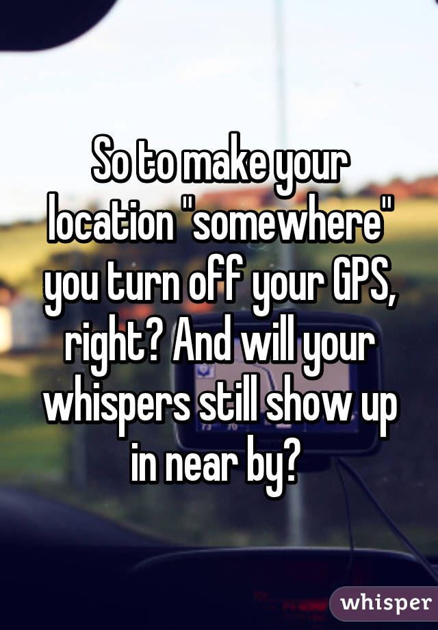 So to make your location "somewhere" you turn off your GPS, right? And will your whispers still show up in near by? 