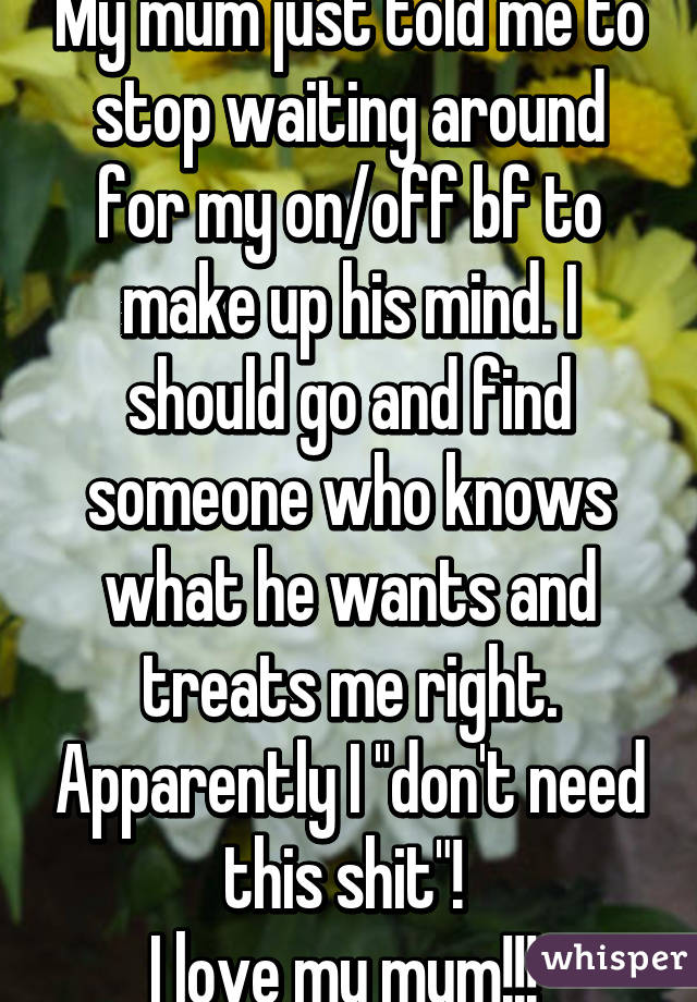 My mum just told me to stop waiting around for my on/off bf to make up his mind. I should go and find someone who knows what he wants and treats me right. Apparently I "don't need this shit"! 
I love my mum!!! 