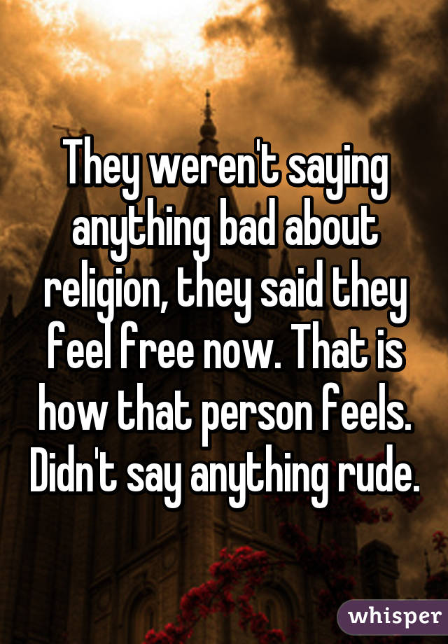 They weren't saying anything bad about religion, they said they feel free now. That is how that person feels. Didn't say anything rude.