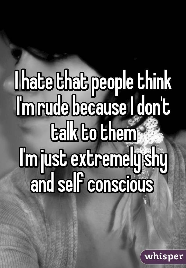 I hate that people think I'm rude because I don't talk to them
I'm just extremely shy and self conscious 