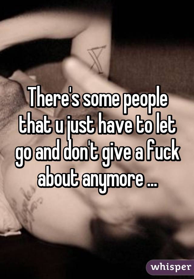 There's some people that u just have to let go and don't give a fuck about anymore ...