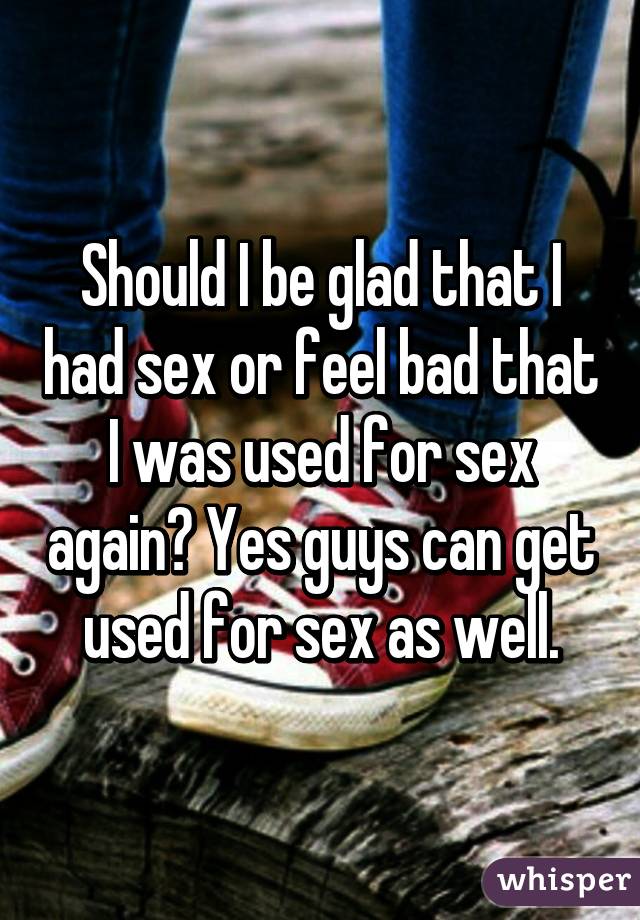 Should I be glad that I had sex or feel bad that I was used for sex again? Yes guys can get used for sex as well.