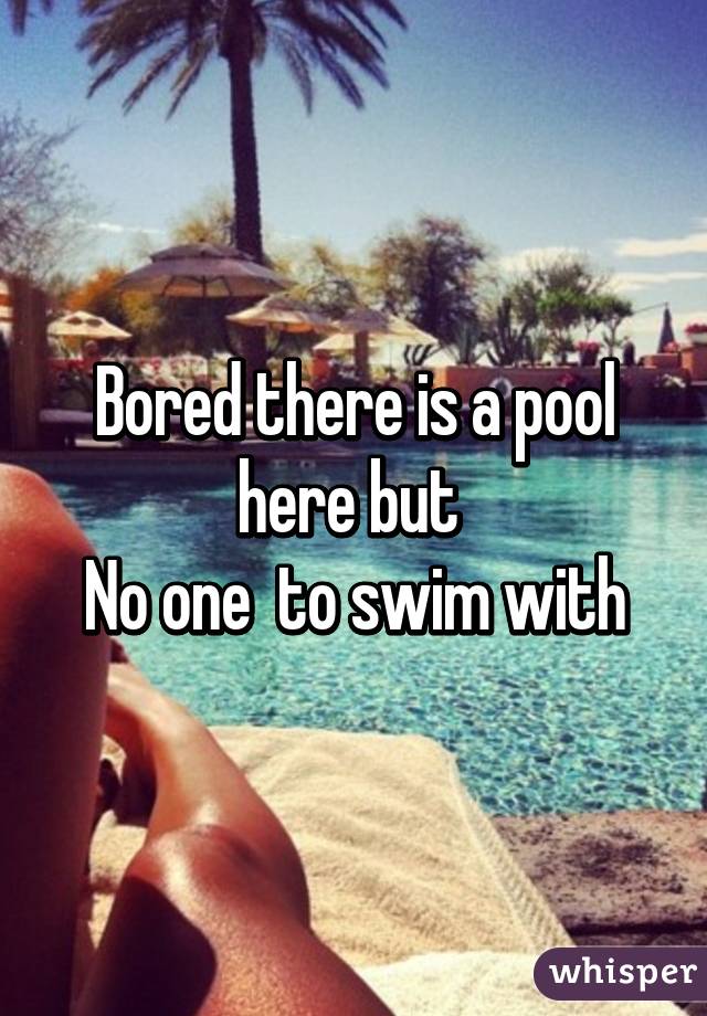 Bored there is a pool here but 
No one  to swim with