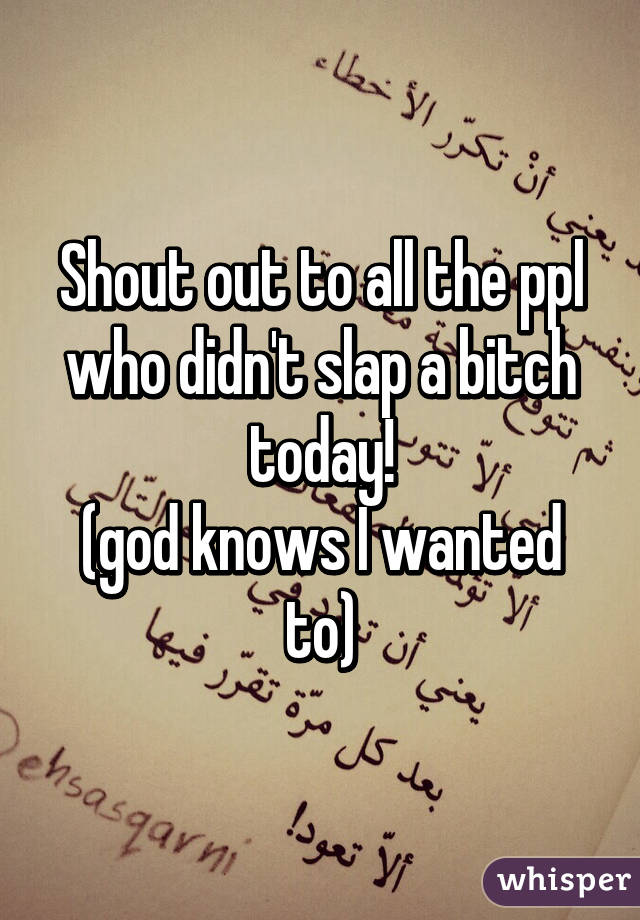 Shout out to all the ppl who didn't slap a bitch today!
(god knows I wanted to)