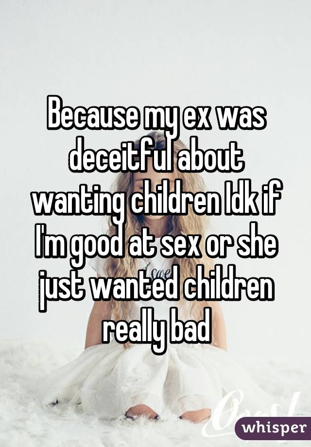 Because my ex was deceitful about wanting children Idk if I'm good at sex or she just wanted children really bad