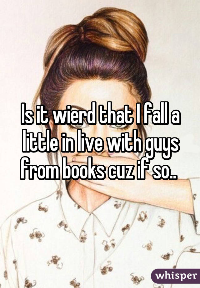 Is it wierd that I fall a little in live with guys from books cuz if so.. 