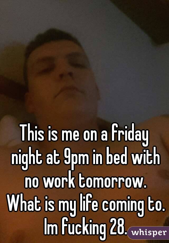 This is me on a friday night at 9pm in bed with no work tomorrow. What is my life coming to. Im fucking 28.