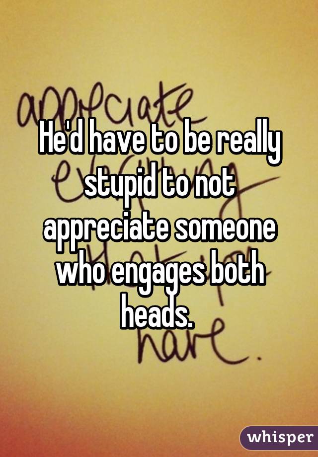 He'd have to be really stupid to not appreciate someone who engages both heads. 
