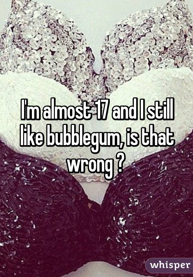 I'm almost 17 and I still like bubblegum, is that wrong ? 