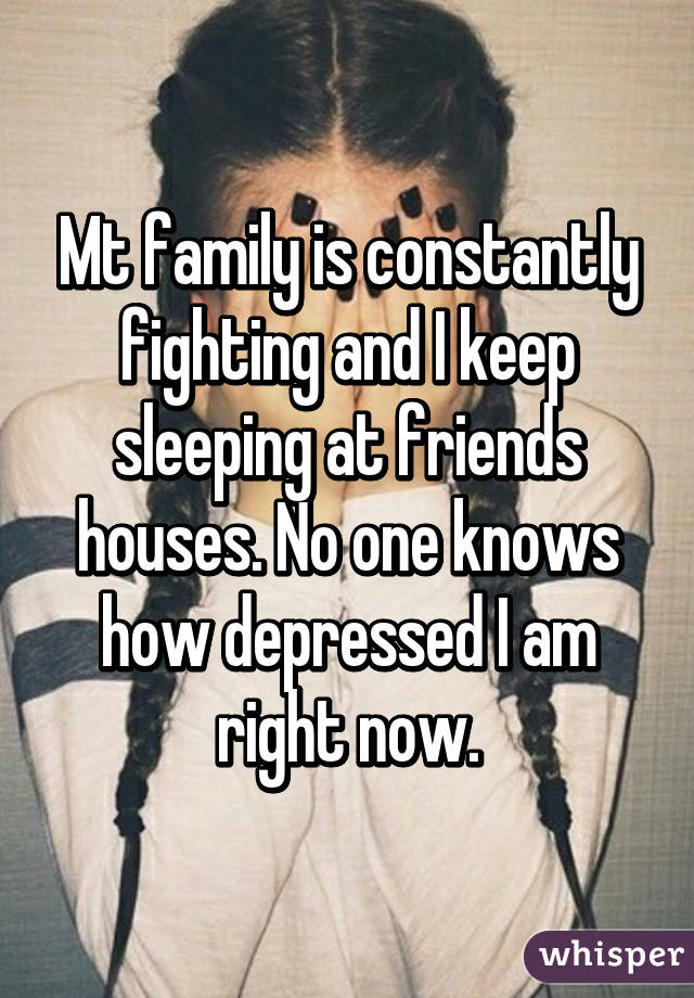 Mt family is constantly fighting and I keep sleeping at friends houses. No one knows how depressed I am right now.
