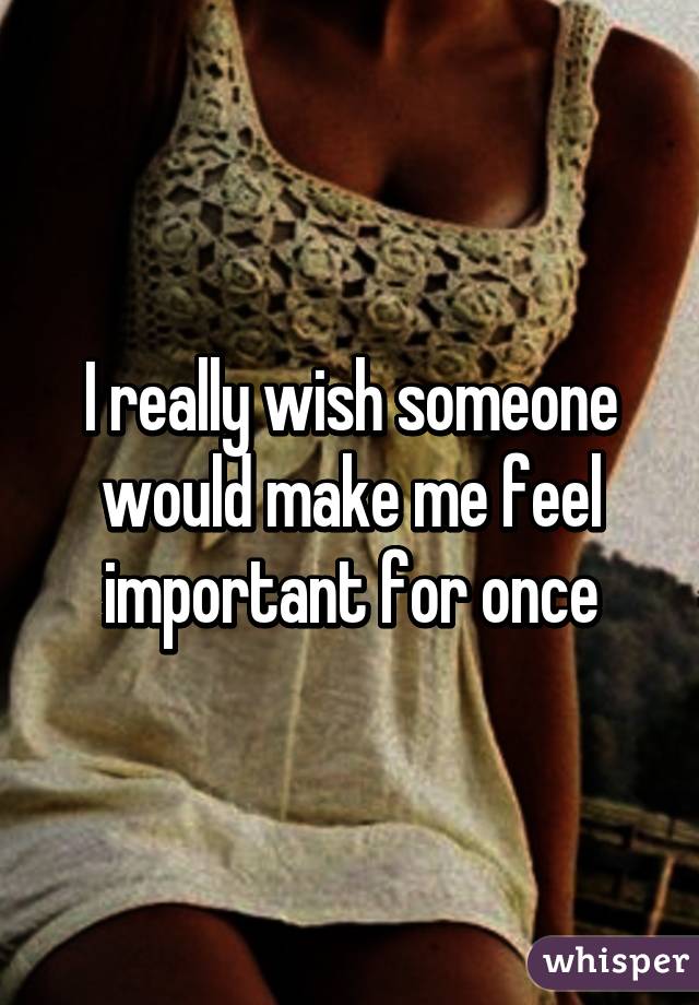 I really wish someone would make me feel important for once