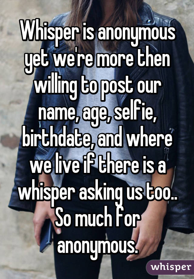 Whisper is anonymous yet we're more then willing to post our name, age, selfie, birthdate, and where we live if there is a whisper asking us too.. So much for anonymous.