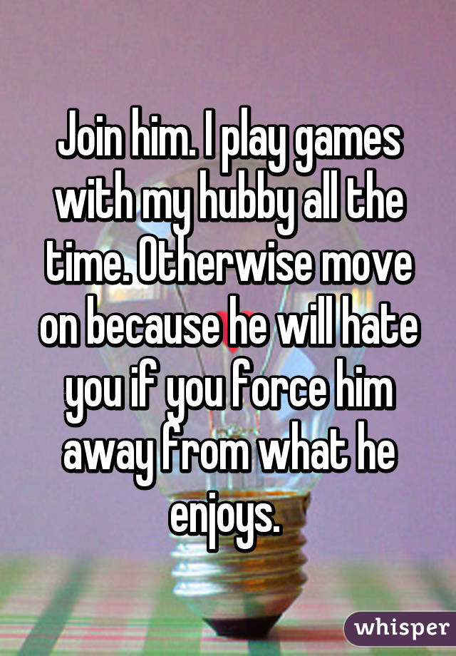 Join him. I play games with my hubby all the time. Otherwise move on because he will hate you if you force him away from what he enjoys. 