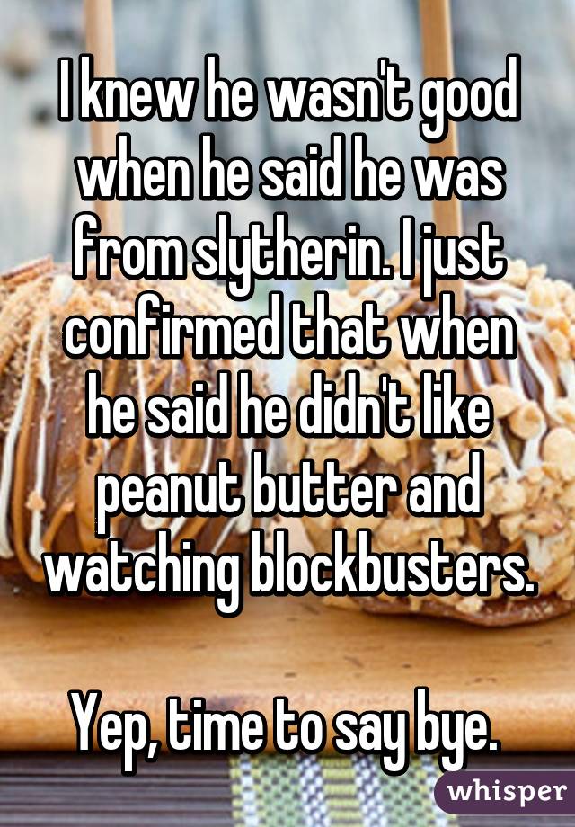 I knew he wasn't good when he said he was from slytherin. I just confirmed that when he said he didn't like peanut butter and watching blockbusters. 
Yep, time to say bye. 