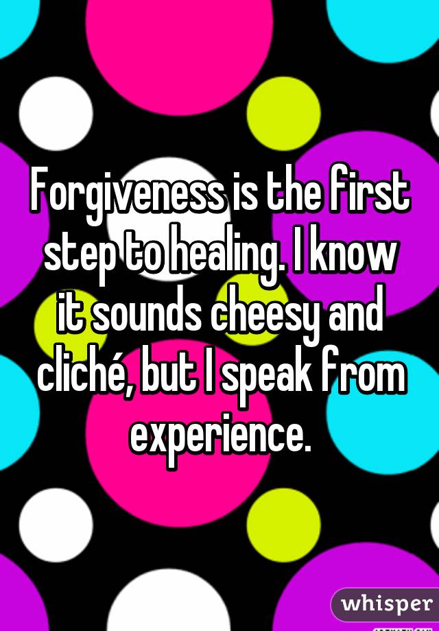 Forgiveness is the first step to healing. I know it sounds cheesy and cliché, but I speak from experience.