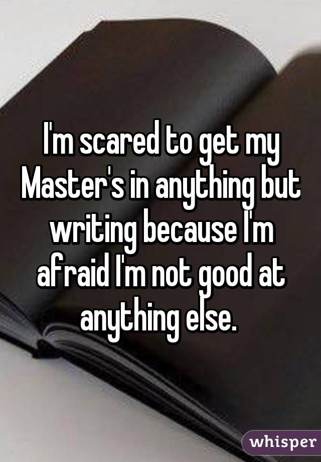 I'm scared to get my Master's in anything but writing because I'm afraid I'm not good at anything else. 