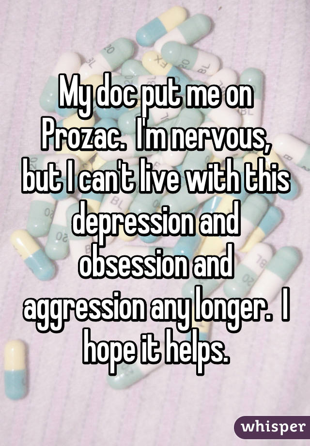 My doc put me on Prozac.  I'm nervous, but I can't live with this depression and obsession and aggression any longer.  I hope it helps.