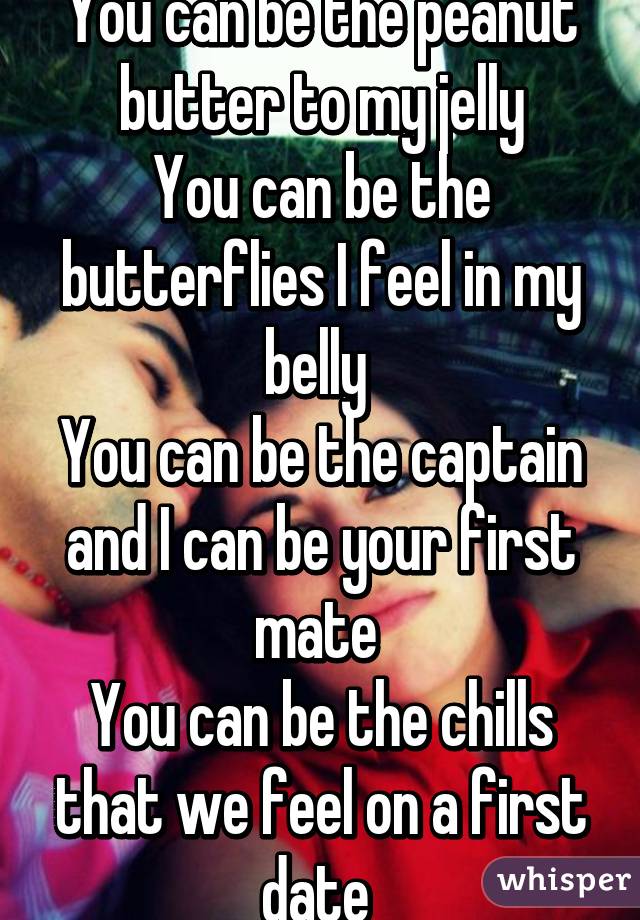 You can be the peanut butter to my jelly
You can be the butterflies I feel in my belly 
You can be the captain and I can be your first mate 
You can be the chills that we feel on a first date 