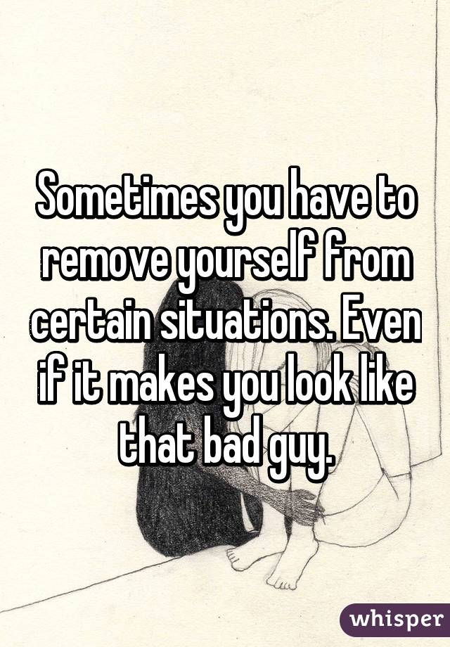 Sometimes you have to remove yourself from certain situations. Even if it makes you look like that bad guy.