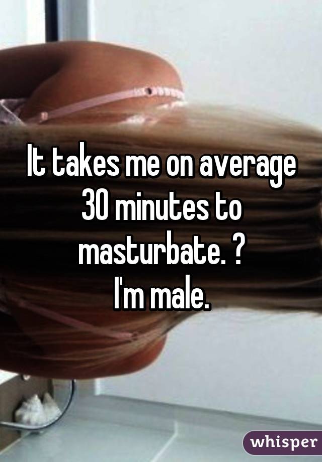 It takes me on average 30 minutes to masturbate. 😳
I'm male.