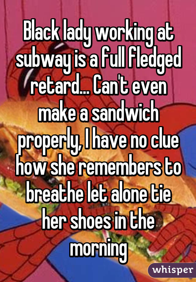 Black lady working at subway is a full fledged retard... Can't even make a sandwich properly, I have no clue how she remembers to breathe let alone tie her shoes in the morning