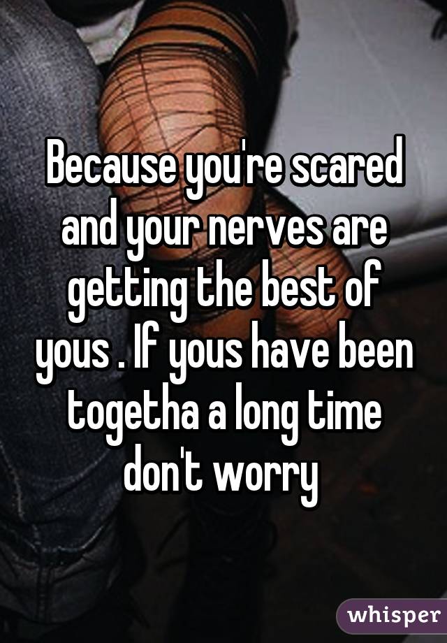Because you're scared and your nerves are getting the best of yous . If yous have been togetha a long time don't worry 