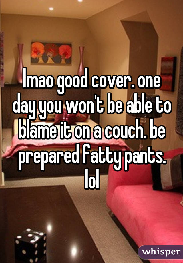 lmao good cover. one day you won't be able to blame it on a couch. be prepared fatty pants. lol