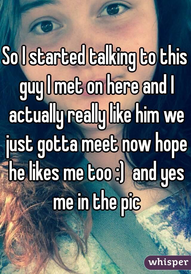 So I started talking to this guy I met on here and I actually really like him we just gotta meet now hope he likes me too :)  and yes me in the pic