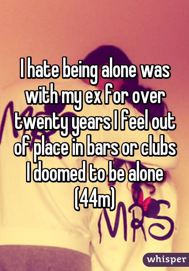 I hate being alone was with my ex for over twenty years I feel out of place in bars or clubs I doomed to be alone (44m)