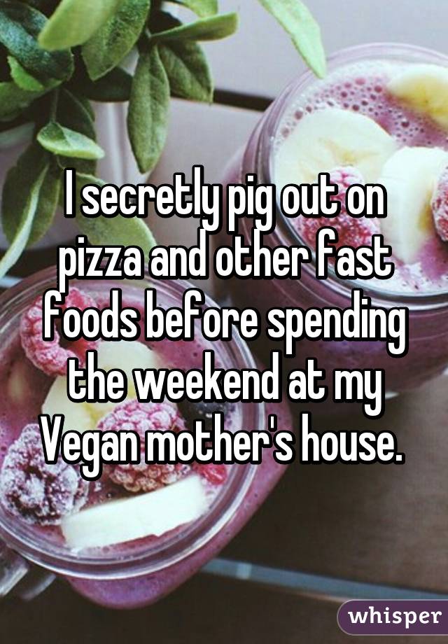 I secretly pig out on pizza and other fast foods before spending the weekend at my Vegan mother's house. 
