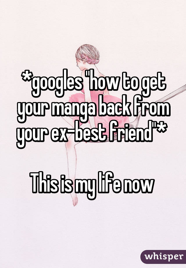 *googles "how to get your manga back from your ex-best friend"* 

This is my life now 