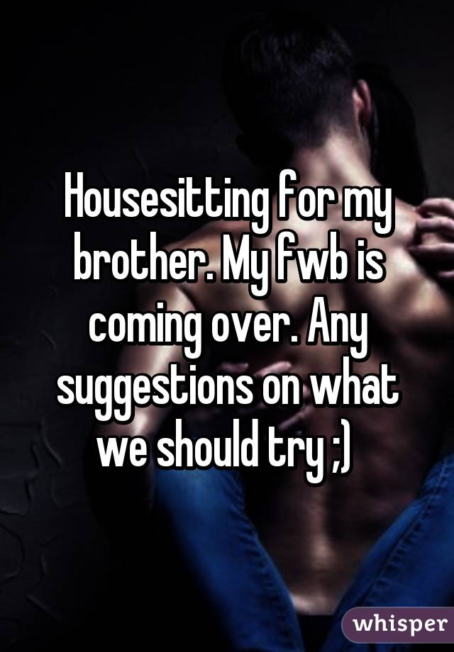 Housesitting for my brother. My fwb is coming over. Any suggestions on what we should try ;) 