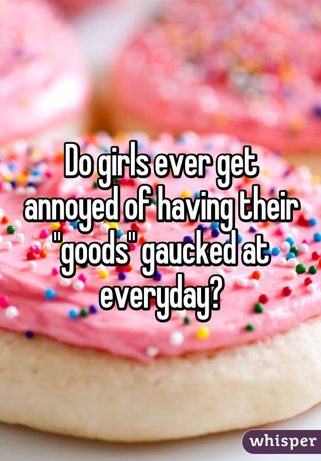Do girls ever get annoyed of having their "goods" gaucked at everyday?