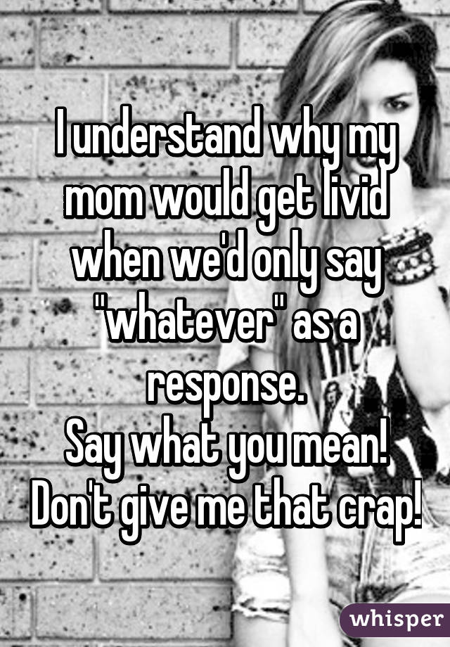 I understand why my mom would get livid when we'd only say "whatever" as a response.
Say what you mean! Don't give me that crap!