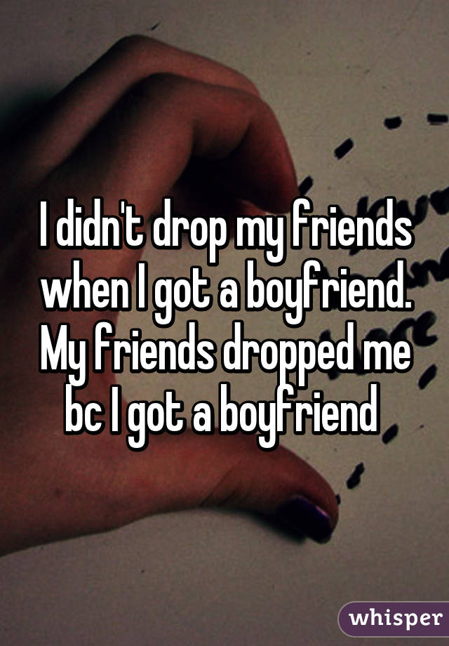I didn't drop my friends when I got a boyfriend. My friends dropped me bc I got a boyfriend 