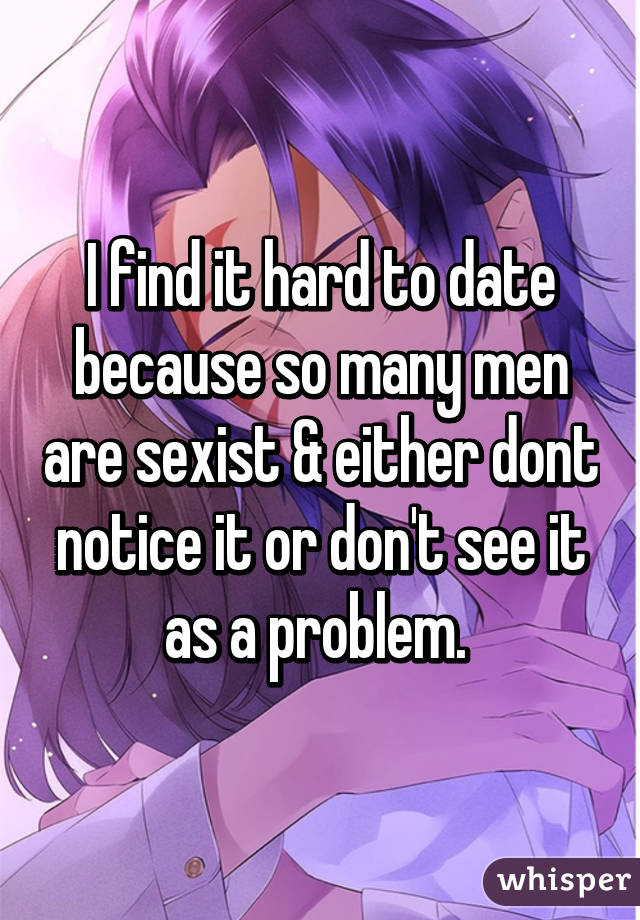 I find it hard to date because so many men are sexist & either dont notice it or don't see it as a problem. 