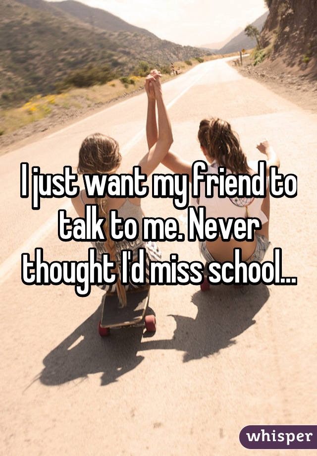 I just want my friend to talk to me. Never thought I'd miss school...