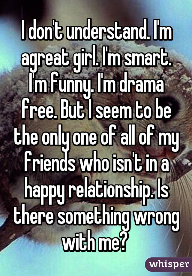 I don't understand. I'm agreat girl. I'm smart. I'm funny. I'm drama free. But I seem to be the only one of all of my friends who isn't in a happy relationship. Is there something wrong with me? 