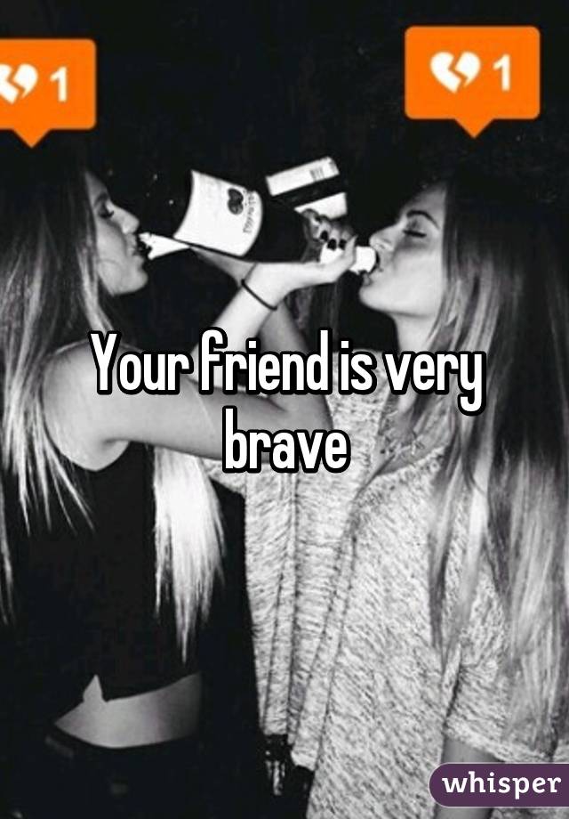 Your friend is very brave