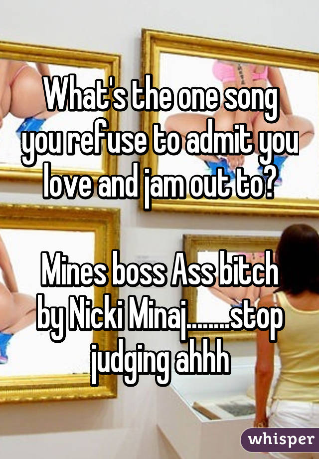 What's the one song you refuse to admit you love and jam out to?

Mines boss Ass bitch by Nicki Minaj........stop judging ahhh