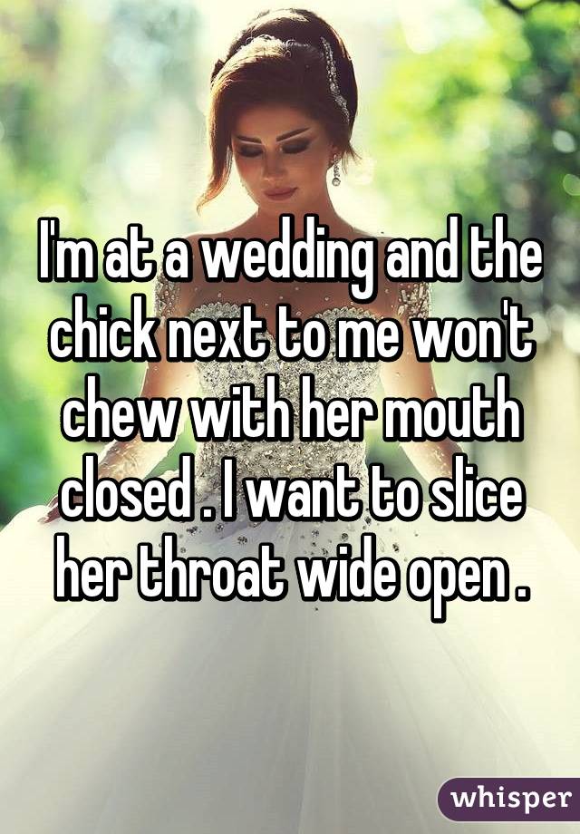 I'm at a wedding and the chick next to me won't chew with her mouth closed . I want to slice her throat wide open .