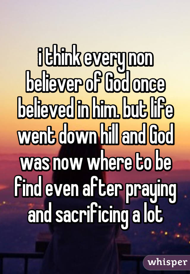 i think every non believer of God once believed in him. but life went down hill and God was now where to be find even after praying and sacrificing a lot