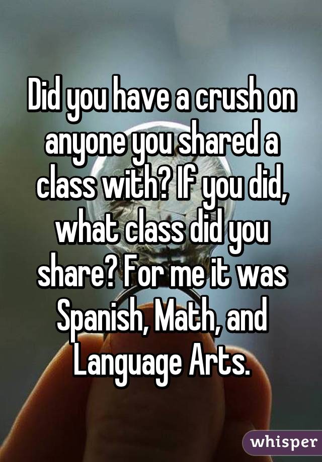 Did you have a crush on anyone you shared a class with? If you did, what class did you share? For me it was Spanish, Math, and Language Arts.