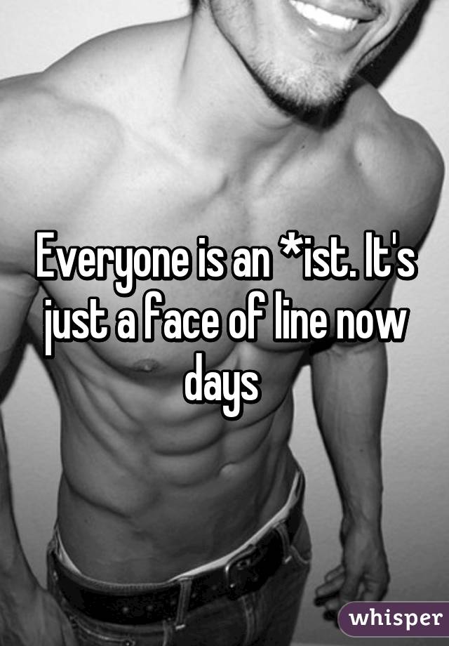 Everyone is an *ist. It's just a face of line now days 