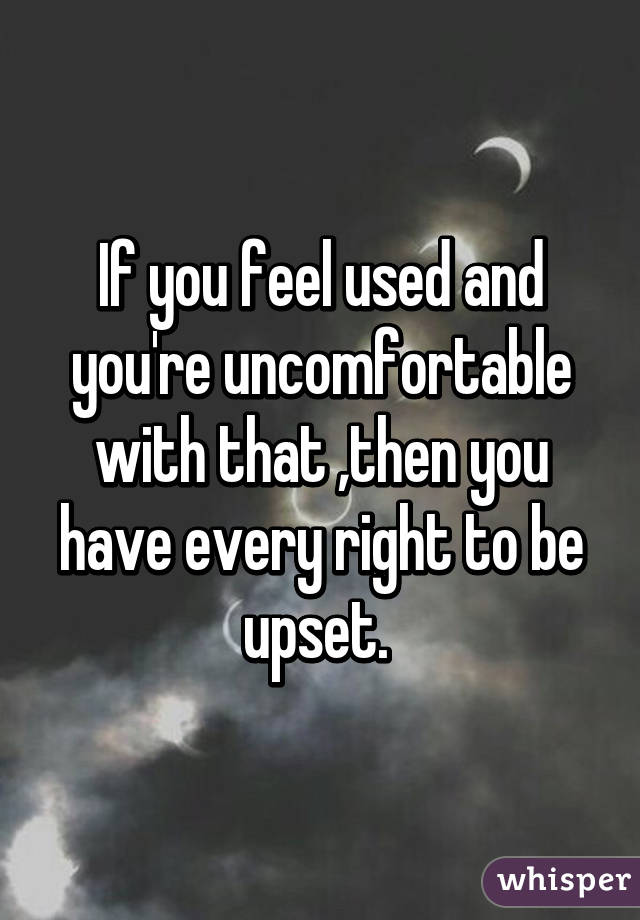 If you feel used and you're uncomfortable with that ,then you have every right to be upset. 