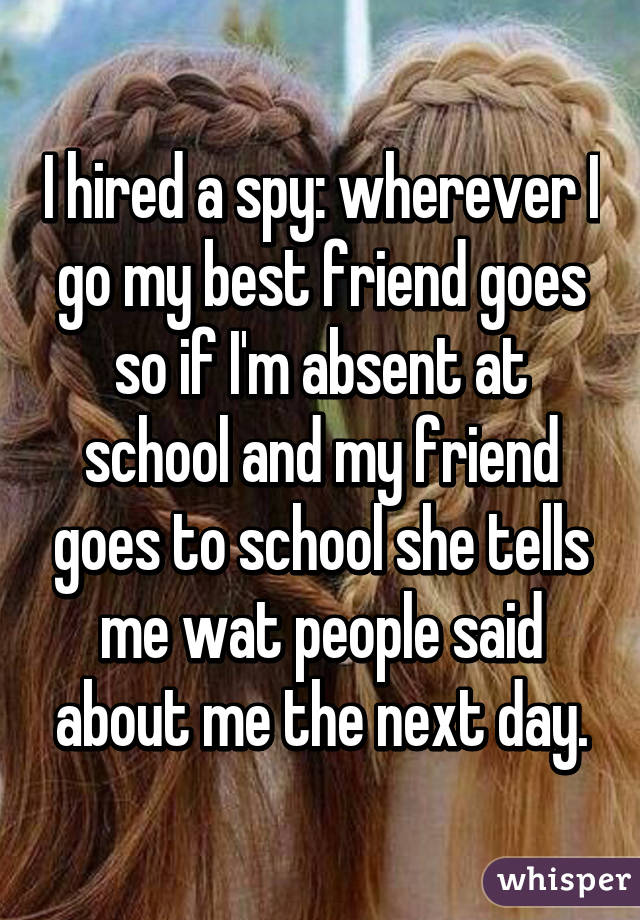 I hired a spy: wherever I go my best friend goes so if I'm absent at school and my friend goes to school she tells me wat people said about me the next day.