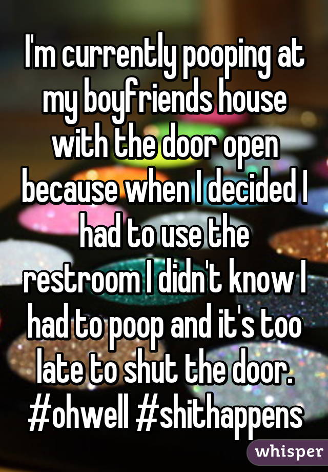 I'm currently pooping at my boyfriends house with the door open because when I decided I had to use the restroom I didn't know I had to poop and it's too late to shut the door. #ohwell #shithappens