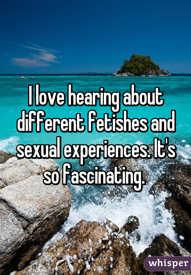 I love hearing about different fetishes and sexual experiences. It's so fascinating. 