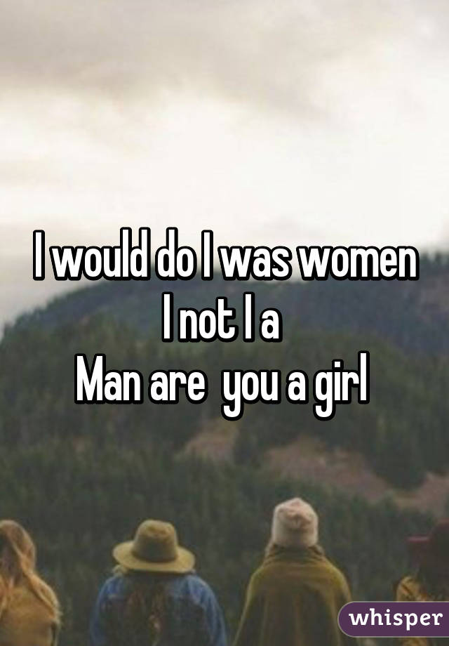 I would do I was women I not I a 
Man are  you a girl 