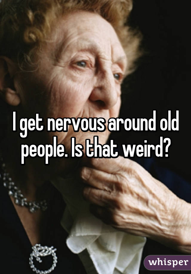 I get nervous around old people. Is that weird?